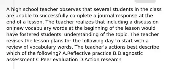 A high school teacher observes that several students in the class are unable to successfully complete a journal response at the end of a lesson. The teacher realizes that including a discussion on new vocabulary words at the beginning of the lesson would have fostered students' understanding of the topic. The teacher revises the lesson plans for the following day to start with a review of vocabulary words. The teacher's actions best describe which of the following? A.Reflective practice B.Diagnostic assessment C.Peer evaluation D.Action research