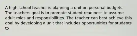 A high school teacher is planning a unit on personal budgets. The teachers goal is to promote student readiness to assume adult roles and responsibilities. The teacher can best achieve this goal by developing a unit that includes opportunities for students to