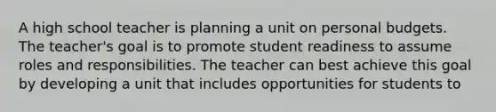 A high school teacher is planning a unit on personal budgets. The teacher's goal is to promote student readiness to assume roles and responsibilities. The teacher can best achieve this goal by developing a unit that includes opportunities for students to