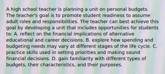 A high school teacher is planning a unit on personal budgets. The teacher's goal is to promote student readiness to assume adult roles and responsibilities. The teacher can best achieve this goal by developing a unit that includes opportunities for students to: A. reflect on the financial implications of alternative educational and career decisions. B. explore how spending and budgeting needs may vary at different stages of the life cycle. C. practice skills used in setting priorities and making sound financial decisions. D. gain familiarity with different types of budgets, their characteristics, and their purposes.