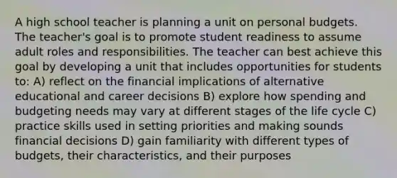 A high school teacher is planning a unit on personal budgets. The teacher's goal is to promote student readiness to assume adult roles and responsibilities. The teacher can best achieve this goal by developing a unit that includes opportunities for students to: A) reflect on the financial implications of alternative educational and career decisions B) explore how spending and budgeting needs may vary at different stages of the life cycle C) practice skills used in setting priorities and making sounds financial decisions D) gain familiarity with different types of budgets, their characteristics, and their purposes