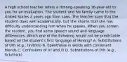 A high school teacher refers a Hmong-speaking 16-year-old to you for an evaluation. The student and his family came to the United States 2 years ago from Laos. The teacher says that the student does well academically, but she shares that she has difficulty understanding him when he speaks. When you screen the student, you find some speech sound and language differences. Which one of the following would not be predictable based on the student's first language of Hmong? A. Substitutions of t/th (e.g., tin/thin) B. Epenthesis in words with consonant blends C. Confusions of /r/ and /l/ D. Substitutions of f/th (e.g., fick/thick)