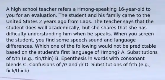 A high school teacher refers a Hmong-speaking 16-year-old to you for an evaluation. The student and his family came to the United States 2 years ago from Laos. The teacher says that the student does well academically, but she shares that she has difficulty understanding him when he speaks. When you screen the student, you find some speech sound and language differences. Which one of the following would not be predictable based on the student's first language of Hmong? A. Substitutions of t/th (e.g., tin/thin) B. Epenthesis in words with consonant blends C. Confusions of /r/ and /l/ D. Substitutions of f/th (e.g., fick/thick)