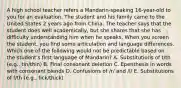 A high school teacher refers a Mandarin-speaking 16-year-old to you for an evaluation. The student and his family came to the United States 2 years ago from China. The teacher says that the student does well academically, but she shares that she has difficulty understanding him when he speaks. When you screen the student, you find some articulation and language differences. Which one of the following would not be predictable based on the student's first language of Mandarin? A. Substitutions of t/th (e.g., tin/thin) B. Final consonant deletion C. Epenthesis in words with consonant blends D. Confusions of /r/ and /l/ E. Substitutions of f/th (e.g., fick/thick)