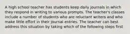 A high school teacher has students keep daily journals in which they respond in writing to various prompts. The teacher's classes include a number of students who are reluctant writers and who make little effort in their journal entries. The teacher can best address this situation by taking which of the following steps first