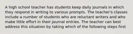 A high school teacher has students keep daily journals in which they respond in writing to various prompts. The teacher's classes include a number of students who are reluctant writers and who make little effort in their <a href='https://www.questionai.com/knowledge/k7UlY65VeM-journal-entries' class='anchor-knowledge'>journal entries</a>. The teacher can best address this situation by taking which of the following steps first