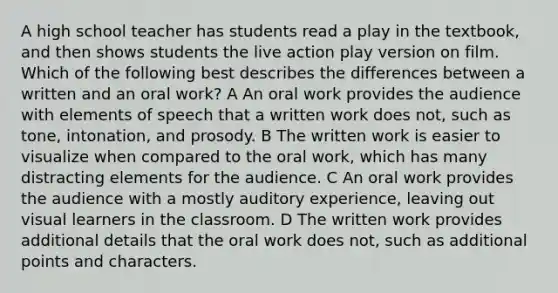 A high school teacher has students read a play in the textbook, and then shows students the live action play version on film. Which of the following best describes the differences between a written and an oral work? A An oral work provides the audience with elements of speech that a written work does not, such as tone, intonation, and prosody. B The written work is easier to visualize when compared to the oral work, which has many distracting elements for the audience. C An oral work provides the audience with a mostly auditory experience, leaving out visual learners in the classroom. D The written work provides additional details that the oral work does not, such as additional points and characters.