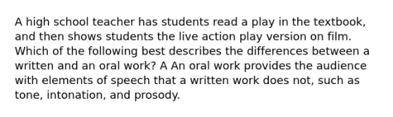 A high school teacher has students read a play in the textbook, and then shows students the live action play version on film. Which of the following best describes the differences between a written and an oral work? A An oral work provides the audience with elements of speech that a written work does not, such as tone, intonation, and prosody.