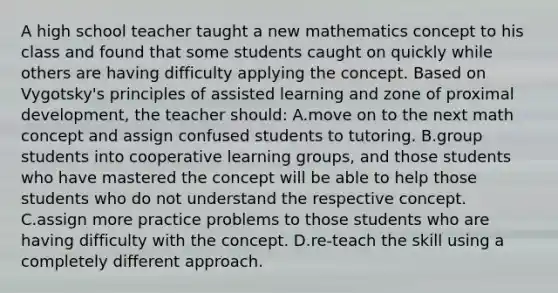 A high school teacher taught a new mathematics concept to his class and found that some students caught on quickly while others are having difficulty applying the concept. Based on Vygotsky's principles of assisted learning and zone of proximal development, the teacher should: A.move on to the next math concept and assign confused students to tutoring. B.group students into cooperative learning groups, and those students who have mastered the concept will be able to help those students who do not understand the respective concept. C.assign more practice problems to those students who are having difficulty with the concept. D.re-teach the skill using a completely different approach.