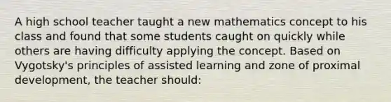 A high school teacher taught a new mathematics concept to his class and found that some students caught on quickly while others are having difficulty applying the concept. Based on Vygotsky's principles of assisted learning and zone of proximal development, the teacher should: