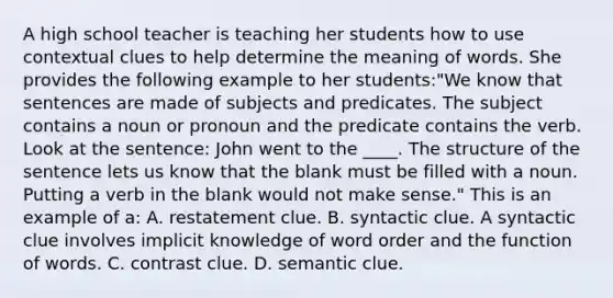 A high school teacher is teaching her students how to use contextual clues to help determine the meaning of words. She provides the following example to her students:"We know that sentences are made of subjects and predicates. The subject contains a noun or pronoun and the predicate contains the verb. Look at the sentence: John went to the ____. The structure of the sentence lets us know that the blank must be filled with a noun. Putting a verb in the blank would not make sense." This is an example of a: A. restatement clue. B. syntactic clue. A syntactic clue involves implicit knowledge of word order and the function of words. C. contrast clue. D. semantic clue.