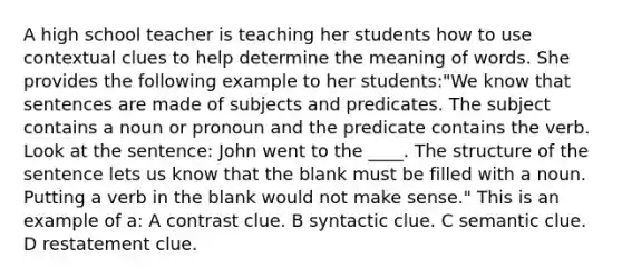 A high school teacher is teaching her students how to use contextual clues to help determine the meaning of words. She provides the following example to her students:"We know that sentences are made of subjects and predicates. The subject contains a noun or pronoun and the predicate contains the verb. Look at the sentence: John went to the ____. The structure of the sentence lets us know that the blank must be filled with a noun. Putting a verb in the blank would not make sense." This is an example of a: A contrast clue. B syntactic clue. C semantic clue. D restatement clue.