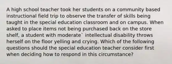 A high school teacher took her students on a community based instructional field trip to observe the transfer of skills being taught in the special education classroom and on campus. When asked to place items not being purchased back on the store shelf, a student with moderate` intellectual disability throws herself on the floor yelling and crying. Which of the following questions should the special education teacher consider first when deciding how to respond in this circumstance?