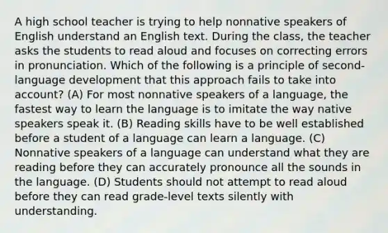 A high school teacher is trying to help nonnative speakers of English understand an English text. During the class, the teacher asks the students to read aloud and focuses on correcting errors in pronunciation. Which of the following is a principle of second-language development that this approach fails to take into account? (A) For most nonnative speakers of a language, the fastest way to learn the language is to imitate the way native speakers speak it. (B) Reading skills have to be well established before a student of a language can learn a language. (C) Nonnative speakers of a language can understand what they are reading before they can accurately pronounce all the sounds in the language. (D) Students should not attempt to read aloud before they can read grade-level texts silently with understanding.