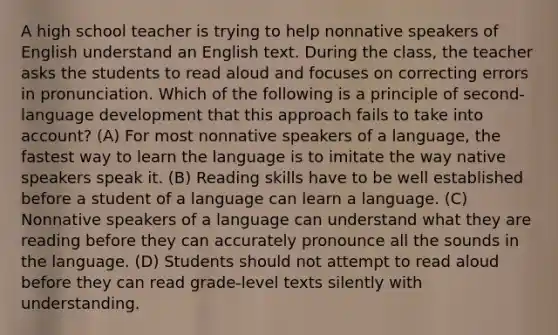 A high school teacher is trying to help nonnative speakers of English understand an English text. During the class, the teacher asks the students to read aloud and focuses on correcting errors in pronunciation. Which of the following is a principle of second- language development that this approach fails to take into account? (A) For most nonnative speakers of a language, the fastest way to learn the language is to imitate the way native speakers speak it. (B) Reading skills have to be well established before a student of a language can learn a language. (C) Nonnative speakers of a language can understand what they are reading before they can accurately pronounce all the sounds in the language. (D) Students should not attempt to read aloud before they can read grade-level texts silently with understanding.