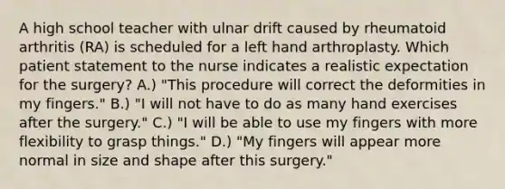 A high school teacher with ulnar drift caused by rheumatoid arthritis (RA) is scheduled for a left hand arthroplasty. Which patient statement to the nurse indicates a realistic expectation for the surgery? A.) "This procedure will correct the deformities in my fingers." B.) "I will not have to do as many hand exercises after the surgery." C.) "I will be able to use my fingers with more flexibility to grasp things." D.) "My fingers will appear more normal in size and shape after this surgery."