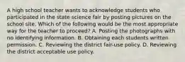 A high school teacher wants to acknowledge students who participated in the state science fair by posting pictures on the school site. Which of the following would be the most appropriate way for the teacher to proceed? A. Posting the photographs with no identifying information. B. Obtaining each students written permission. C. Reviewing the district fair-use policy. D. Reviewing the district acceptable use policy.