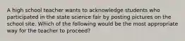 A high school teacher wants to acknowledge students who participated in the state science fair by posting pictures on the school site. Which of the following would be the most appropriate way for the teacher to proceed?