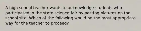 A high school teacher wants to acknowledge students who participated in the state science fair by posting pictures on the school site. Which of the following would be the most appropriate way for the teacher to proceed?