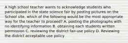 A high school teacher wants to acknowledge students who participated in the state science fair by posting pictures on the School site. which of the following would be the most appropriate way for the teacher to proceed? A. posting the photographs with no identifying information B. obtaining each students written permission C. reviewing the district fair-use policy D. Reviewing the district acceptable use policy