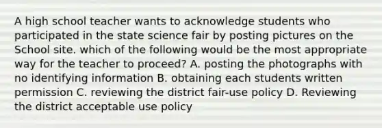 A high school teacher wants to acknowledge students who participated in the state science fair by posting pictures on the School site. which of the following would be the most appropriate way for the teacher to proceed? A. posting the photographs with no identifying information B. obtaining each students written permission C. reviewing the district fair-use policy D. Reviewing the district acceptable use policy