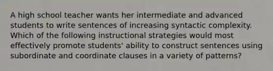 A high school teacher wants her intermediate and advanced students to write sentences of increasing syntactic complexity. Which of the following instructional strategies would most effectively promote students' ability to construct sentences using subordinate and coordinate clauses in a variety of patterns?