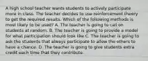 A high school teacher wants students to actively participate more in class. The teacher decides to use reinforcement theory to get the required results. Which of the following methods is most likely to be used? A. The teacher is going to call on students at random. B. The teacher is going to provide a model for what participation should look like C. The teacher is going to ask the students that always participate to allow the others to have a chance. D. The teacher is going to give students extra credit each time that they contribute.