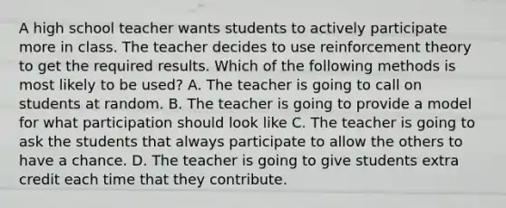 A high school teacher wants students to actively participate more in class. The teacher decides to use reinforcement theory to get the required results. Which of the following methods is most likely to be used? A. The teacher is going to call on students at random. B. The teacher is going to provide a model for what participation should look like C. The teacher is going to ask the students that always participate to allow the others to have a chance. D. The teacher is going to give students extra credit each time that they contribute.