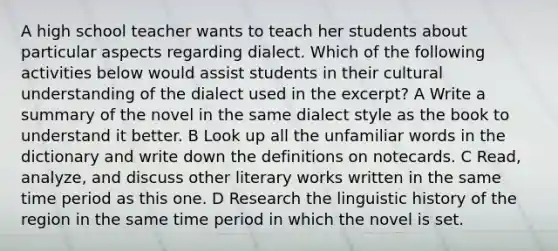 A high school teacher wants to teach her students about particular aspects regarding dialect. Which of the following activities below would assist students in their cultural understanding of the dialect used in the excerpt? A Write a summary of the novel in the same dialect style as the book to understand it better. B Look up all the unfamiliar words in the dictionary and write down the definitions on notecards. C Read, analyze, and discuss other literary works written in the same time period as this one. D Research the linguistic history of the region in the same time period in which the novel is set.