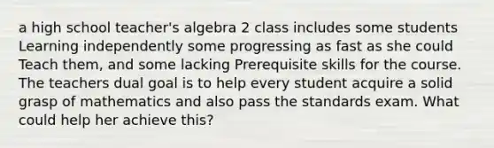 a high school teacher's algebra 2 class includes some students Learning independently some progressing as fast as she could Teach them, and some lacking Prerequisite skills for the course. The teachers dual goal is to help every student acquire a solid grasp of mathematics and also pass the standards exam. What could help her achieve this?