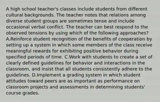 A high school teacher's classes include students from different cultural backgrounds. The teacher notes that relations among diverse student groups are sometimes tense and include occasional verbal conflict. The teacher can best respond to the observed tensions by using which of the following approaches? A.Reinforce student recognition of the benefits of cooperation by setting up a system in which some members of the class receive meaningful rewards for exhibiting positive behavior during specified periods of time. C.Work with students to create a set of clearly defined guidelines for behavior and interactions in the classroom, and insist that all students consistently adhere to the guidelines. D.Implement a grading system in which student attitudes toward peers are as important as performance on classroom projects and assessments in determining students' course grades.