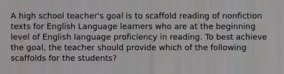 A high school teacher's goal is to scaffold reading of nonfiction texts for English Language learners who are at the beginning level of English language proficiency in reading. To best achieve the goal, the teacher should provide which of the following scaffolds for the students?