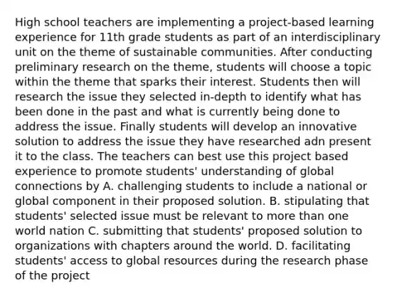 High school teachers are implementing a project-based learning experience for 11th grade students as part of an interdisciplinary unit on the theme of sustainable communities. After conducting preliminary research on the theme, students will choose a topic within the theme that sparks their interest. Students then will research the issue they selected in-depth to identify what has been done in the past and what is currently being done to address the issue. Finally students will develop an innovative solution to address the issue they have researched adn present it to the class. The teachers can best use this project based experience to promote students' understanding of global connections by A. challenging students to include a national or global component in their proposed solution. B. stipulating that students' selected issue must be relevant to more than one world nation C. submitting that students' proposed solution to organizations with chapters around the world. D. facilitating students' access to global resources during the research phase of the project