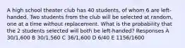 A high school theater club has 40 students, of whom 6 are left-handed. Two students from the club will be selected at random, one at a time without replacement. What is the probability that the 2 students selected will both be left-handed? Responses A 30/1,600 B 30/1,560 C 36/1,600 D 6/40 E 1156/1600