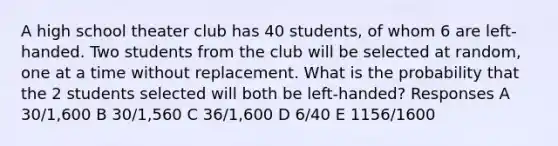 A high school theater club has 40 students, of whom 6 are left-handed. Two students from the club will be selected at random, one at a time without replacement. What is the probability that the 2 students selected will both be left-handed? Responses A 30/1,600 B 30/1,560 C 36/1,600 D 6/40 E 1156/1600