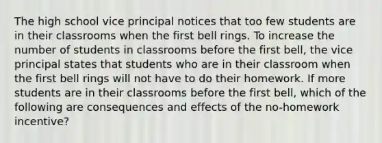 The high school vice principal notices that too few students are in their classrooms when the first bell rings. To increase the number of students in classrooms before the first bell, the vice principal states that students who are in their classroom when the first bell rings will not have to do their homework. If more students are in their classrooms before the first bell, which of the following are consequences and effects of the no-homework incentive?