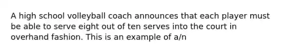 A high school volleyball coach announces that each player must be able to serve eight out of ten serves into the court in overhand fashion. This is an example of a/n