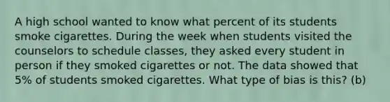 A high school wanted to know what percent of its students smoke cigarettes. During the week when students visited the counselors to schedule classes, they asked every student in person if they smoked cigarettes or not. The data showed that 5% of students smoked cigarettes. What type of bias is this? (b)