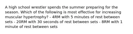 A high school wrestler spends the summer preparing for the season. Which of the following is most effective for increasing muscular hypertrophy? - 4RM with 5 minutes of rest between sets - 20RM with 30 seconds of rest between sets - 8RM with 1 minute of rest between sets