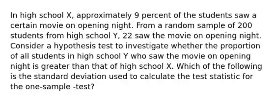 In high school X, approximately 9 percent of the students saw a certain movie on opening night. From a random sample of 200 students from high school Y, 22 saw the movie on opening night. Consider a hypothesis test to investigate whether the proportion of all students in high school Y who saw the movie on opening night is greater than that of high school X. Which of the following is the standard deviation used to calculate the test statistic for the one-sample -test?