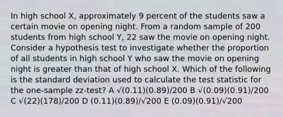 In high school X, approximately 9 percent of the students saw a certain movie on opening night. From a random sample of 200 students from high school Y, 22 saw the movie on opening night. Consider a hypothesis test to investigate whether the proportion of all students in high school Y who saw the movie on opening night is <a href='https://www.questionai.com/knowledge/ktgHnBD4o3-greater-than' class='anchor-knowledge'>greater than</a> that of high school X. Which of the following is the <a href='https://www.questionai.com/knowledge/kqGUr1Cldy-standard-deviation' class='anchor-knowledge'>standard deviation</a> used to calculate <a href='https://www.questionai.com/knowledge/kzeQt8hpQB-the-test-statistic' class='anchor-knowledge'>the test statistic</a> for the one-sample zz-test? A √(0.11)(0.89)/200 B √(0.09)(0.91)/200 C √(22)(178)/200 D (0.11)(0.89)/√200 E (0.09)(0.91)/√200