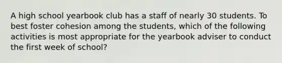 A high school yearbook club has a staff of nearly 30 students. To best foster cohesion among the students, which of the following activities is most appropriate for the yearbook adviser to conduct the first week of school?