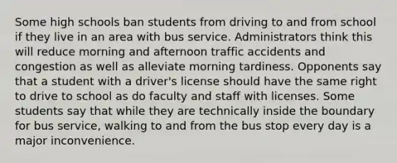 Some high schools ban students from driving to and from school if they live in an area with bus service. Administrators think this will reduce morning and afternoon traffic accidents and congestion as well as alleviate morning tardiness. Opponents say that a student with a driver's license should have the same right to drive to school as do faculty and staff with licenses. Some students say that while they are technically inside the boundary for bus service, walking to and from the bus stop every day is a major inconvenience.