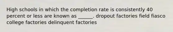 High schools in which the completion rate is consistently 40 percent or less are known as ______. dropout factories field fiasco college factories delinquent factories