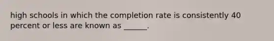 high schools in which the completion rate is consistently 40 percent or less are known as ______.