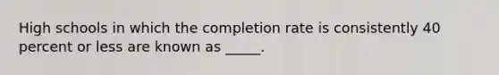 High schools in which the completion rate is consistently 40 percent or less are known as _____.