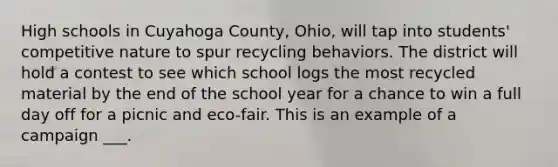 High schools in Cuyahoga County, Ohio, will tap into students' competitive nature to spur recycling behaviors. The district will hold a contest to see which school logs the most recycled material by the end of the school year for a chance to win a full day off for a picnic and eco-fair. This is an example of a campaign ___.