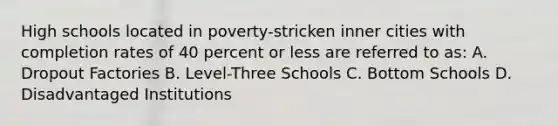 High schools located in poverty-stricken inner cities with completion rates of 40 percent or less are referred to as: A. Dropout Factories B. Level-Three Schools C. Bottom Schools D. Disadvantaged Institutions