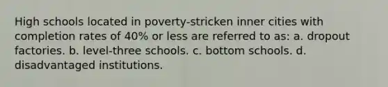 High schools located in poverty-stricken inner cities with completion rates of 40% or less are referred to as: a. dropout factories. b. level-three schools. c. bottom schools. d. disadvantaged institutions.