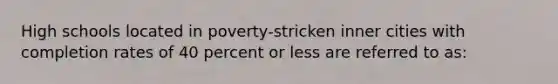 High schools located in poverty-stricken inner cities with completion rates of 40 percent or less are referred to as:​